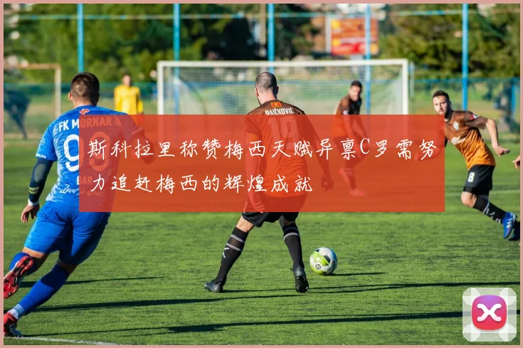 斯科拉里称赞梅西天赋异禀C罗需努力追赶梅西的辉煌成就