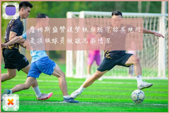 詹姆斯盛赞追梦铁血防守称其绝对是顶级球员致敬兄弟情深