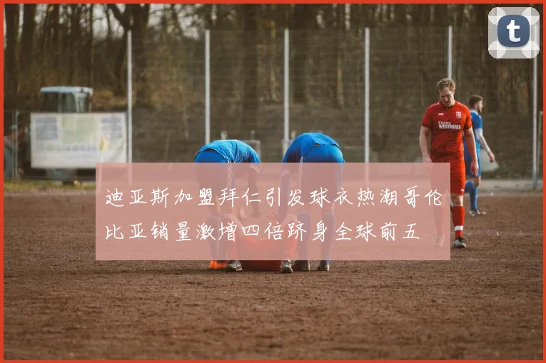 迪亚斯加盟拜仁引发球衣热潮哥伦比亚销量激增四倍跻身全球前五