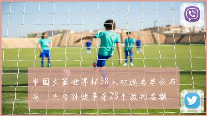 中国女篮世界杯38人初选名单公布高昳杰与孙健争夺28个裁判名额