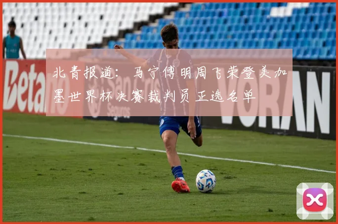 北青报道：马宁傅明周飞荣登美加墨世界杯决赛裁判员正选名单