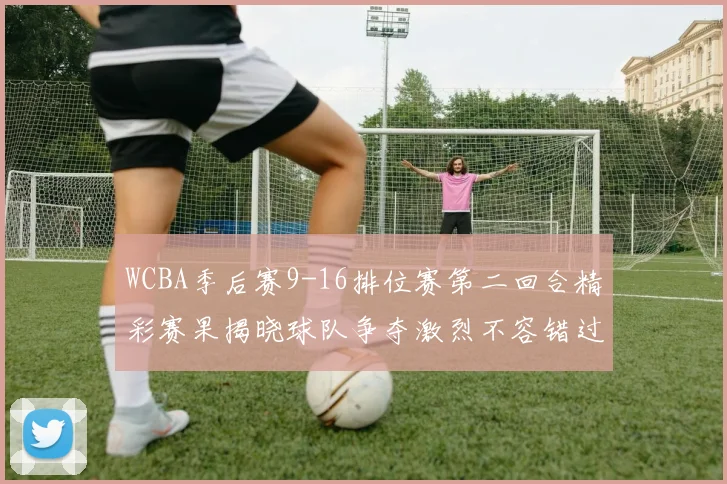 WCBA季后赛9-16排位赛第二回合精彩赛果揭晓球队争夺激烈不容错过