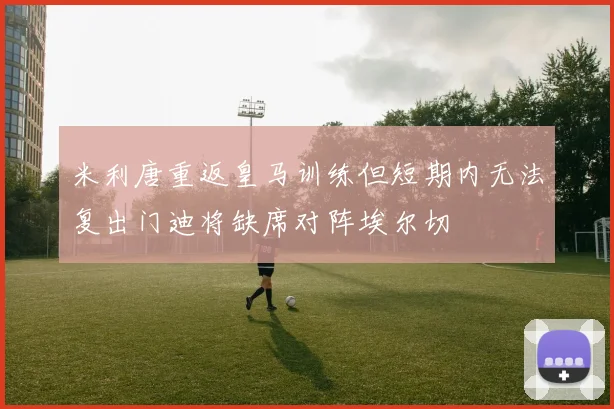 米利唐重返皇马训练但短期内无法复出门迪将缺席对阵埃尔切