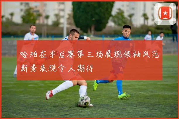 哈珀在季后赛第三场展现领袖风范新秀表现令人期待