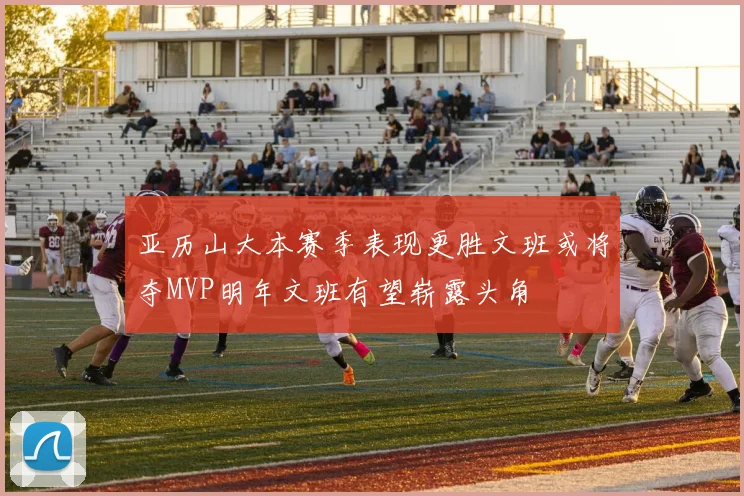 亚历山大本赛季表现更胜文班或将夺MVP明年文班有望崭露头角